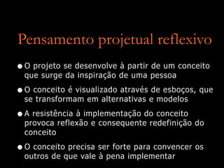 Pensamento projetual reflexivo
•O projeto se desenvolve à partir de um conceito
que surge da inspiração de uma pessoa
•O conceito é visualizado através de esboços, que
se transformam em alternativas e modelos
•A resistência à implementação do conceito
provoca reflexão e consequente redefinição do
conceito
•O conceito precisa ser forte para convencer os
outros de que vale à pena implementar
 
