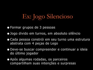 Ex: Jogo Silencioso
•Formar grupos de 3 pessoas
•Jogo divido em turnos, em absoluto silêncio
•Cada pessoa constrói em seu turno uma estrutura
abstrata com 4 peças de Lego
•Deve-se buscar compreender e continuar a ideia
do último jogador
•Após algumas rodadas, os parceiros
compartilham suas intenções e surpresas
 