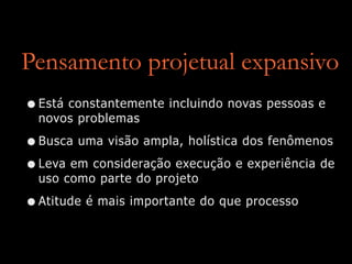 Pensamento projetual expansivo
•Está constantemente incluindo novas pessoas e
novos problemas
•Busca uma visão ampla, holística dos fenômenos
•Leva em consideração execução e experiência de
uso como parte do projeto
•Atitude é mais importante do que processo
 