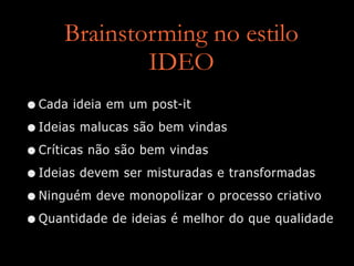 Brainstorming no estilo  
IDEO
•Cada ideia em um post-it
•Ideias malucas são bem vindas
•Críticas não são bem vindas
•Ideias devem ser misturadas e transformadas
•Ninguém deve monopolizar o processo criativo
•Quantidade de ideias é melhor do que qualidade
 