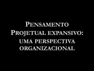 PENSAMENTO
PROJETUAL EXPANSIVO:
UMA PERSPECTIVA
ORGANIZACIONAL
 