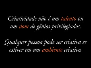 Criatividade não é um talento ou
um dom de gênios privilegiados.
Qualquer pessoa pode ser criativa se
estiver em um ambiente criativo.
 