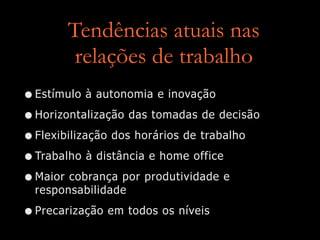 Tendências atuais nas
relações de trabalho
•Estímulo à autonomia e inovação
•Horizontalização das tomadas de decisão
•Flexibilização dos horários de trabalho
•Trabalho à distância e home office
•Maior cobrança por produtividade e
responsabilidade
•Precarização em todos os níveis
 