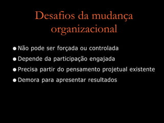 Desafios da mudança
organizacional
•Não pode ser forçada ou controlada
•Depende da participação engajada
•Precisa partir do pensamento projetual existente
•Demora para apresentar resultados
 