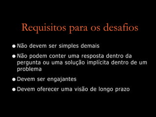 Requisitos para os desafios
•Não devem ser simples demais
•Não podem conter uma resposta dentro da
pergunta ou uma solução implícita dentro de um
problema
•Devem ser engajantes
•Devem oferecer uma visão de longo prazo
 