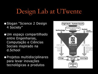 Design Lab at UTwente
•Slogan “Science 2 Design
4 Society”
•Um espaço compartilhado
entre Engenharias,
Computação e Ciências
Sociais inspirado na
d.School
•Projetos multidisciplinares
para levar inovações
tecnológicas a produtos
 