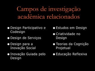Campos de investigação
acadêmica relacionados
•Design Participativo e
Codesign
•Design de Serviços
•Design para a
Inovação Social
•Inovação Guiada pelo
Design
•Estudos em Design
•Criatividade no
Design
•Teorias da Cognição
Projetual
•Educação Reflexiva
 