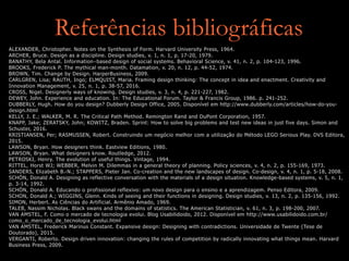 Referências bibliográficas
ALEXANDER, Christopher. Notes on the Synthesis of Form. Harvard University Press, 1964.
ARCHER, Bruce. Design as a discipline. Design studies, v. 1, n. 1, p. 17-20, 1979.
BANATHY, Bela Antal. Information-based design of social systems. Behavioral Science, v. 41, n. 2, p. 104-123, 1996.
BROOKS, Frederick P. The mythical man-month. Datamation, v. 20, n. 12, p. 44-52, 1974.
BROWN, Tim. Change by Design. HarperBusiness, 2009.
CARLGREN, Lisa; RAUTH, Ingo; ELMQUIST, Maria. Framing design thinking: The concept in idea and enactment. Creativity and
Innovation Management, v. 25, n. 1, p. 38-57, 2016.
CROSS, Nigel. Designerly ways of knowing. Design studies, v. 3, n. 4, p. 221-227, 1982.
DEWEY, John. Experience and education. In: The Educational Forum. Taylor & Francis Group, 1986. p. 241-252.
DUBBERLY, Hugh. How do you design? Dubberly Design Office, 2005. Disponível em http://www.dubberly.com/articles/how-do-you-
design.html
KELLY, J. E.; WALKER, M. R. The Critical Path Method. Remington Rand and DuPont Corporation, 1957.
KNAPP, Jake; ZERATSKY, John; KOWITZ, Braden. Sprint: How to solve big problems and test new ideas in just five days. Simon and
Schuster, 2016.
KRISTIANSEN, Per; RASMUSSEN, Robert. Construindo um negócio melhor com a utilização do Método LEGO Serious Play. DVS Editora,
2015.
LAWSON, Bryan. How designers think. Eastview Editions, 1980.
LAWSON, Bryan. What designers know. Routledge, 2012.
PETROSKI, Henry. The evolution of useful things. Vintage, 1994.
RITTEL, Horst WJ; WEBBER, Melvin M. Dilemmas in a general theory of planning. Policy sciences, v. 4, n. 2, p. 155-169, 1973.
SANDERS, Elizabeth B.-N.; STAPPERS, Pieter Jan. Co-creation and the new landscapes of design. Co-design, v. 4, n. 1, p. 5-18, 2008.
SCHÖN, Donald A. Designing as reflective conversation with the materials of a design situation. Knowledge-based systems, v. 5, n. 1,
p. 3-14, 1992.
SCHÖN, Donald A. Educando o profissional reflexivo: um novo design para o ensino e a aprendizagem. Penso Editora, 2009.
SCHON, Donald A.; WIGGINS, Glenn. Kinds of seeing and their functions in designing. Design studies, v. 13, n. 2, p. 135-156, 1992.
SIMON, Herbert. As Ciências do Artificial. Armênio Amado, 1969.
TALEB, Nassim Nicholas. Black swans and the domains of statistics. The American Statistician, v. 61, n. 3, p. 198-200, 2007.
VAN AMSTEL, F. Como o mercado de tecnologia evolui. Blog Usabilidoido, 2012. Disponível em http://www.usabilidoido.com.br/
como_o_mercado_de_tecnologia_evolui.html
VAN AMSTEL, Frederick Marinus Constant. Expansive design: Designing with contradictions. Universidade de Twente (Tese de
Doutorado), 2015.
VERGANTI, Roberto. Design driven innovation: changing the rules of competition by radically innovating what things mean. Harvard
Business Press, 2009.
 