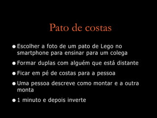 Pato de costas
•Escolher a foto de um pato de Lego no
smartphone para ensinar para um colega
•Formar duplas com alguém que está distante
•Ficar em pé de costas para a pessoa
•Uma pessoa descreve como montar e a outra
monta
•1 minuto e depois inverte
 