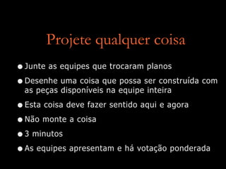 Projete qualquer coisa
•Junte as equipes que trocaram planos
•Desenhe uma coisa que possa ser construída com
as peças disponíveis na equipe inteira
•Esta coisa deve fazer sentido aqui e agora
•Não monte a coisa
•3 minutos
•As equipes apresentam e há votação ponderada
 