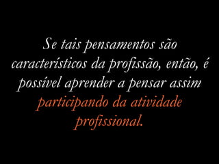 Se tais pensamentos são
característicos da profissão, então, é
possível aprender a pensar assim
participando da atividade
profissional.
 
