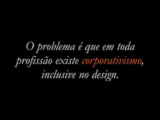 O problema é que em toda
profissão existe corporativismo,
inclusive no design.
 