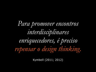 Para promover encontros
interdisciplinares
enriquecedores, é preciso
repensar o design thinking.
Kymbell (2011; 2012)
 