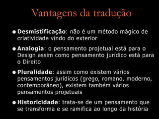 Vantagens da tradução
•Desmistificação: não é um método mágico de
criatividade vindo do exterior
•Analogia: o pensamento projetual está para o
Design assim como pensamento jurídico está para
o Direito
•Pluralidade: assim como existem vários
pensamentos jurídicos (grego, romano, moderno,
contemporâneo), existem também vários
pensamentos projetuais
•Historicidade: trata-se de um pensamento que
se transforma e se ramifica ao longo da história
 