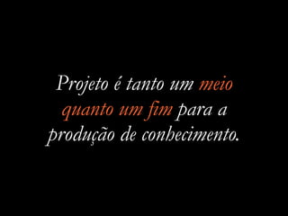 Projeto é tanto um meio
quanto um fim para a
produção de conhecimento.
 