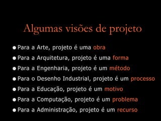 Algumas visões de projeto
•Para a Arte, projeto é uma obra
•Para a Arquitetura, projeto é uma forma
•Para a Engenharia, projeto é um método
•Para o Desenho Industrial, projeto é um processo
•Para a Educação, projeto é um motivo
•Para a Computação, projeto é um problema
•Para a Administração, projeto é um recurso
 