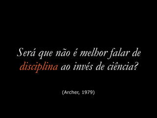 Será que não é melhor falar de
disciplina ao invés de ciência?
(Archer, 1979)
 