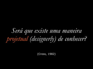 Será que existe uma maneira
projetual (designerly) de conhecer?
(Cross, 1982)
 