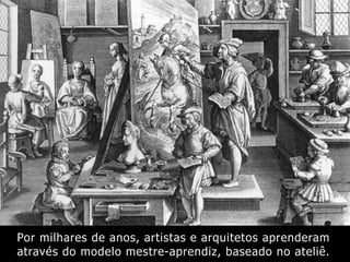 Por milhares de anos, artistas e arquitetos aprenderam
através do modelo mestre-aprendiz, baseado no ateliê.
 