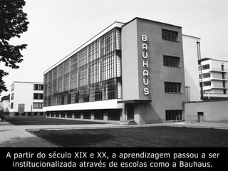 A partir do século XIX e XX, a aprendizagem passou a ser
institucionalizada através de escolas como a Bauhaus.
 