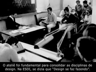 O ateliê foi fundamental para consolidar as disciplinas de
design. Na ESDI, se dizia que “Design se faz fazendo”.
 