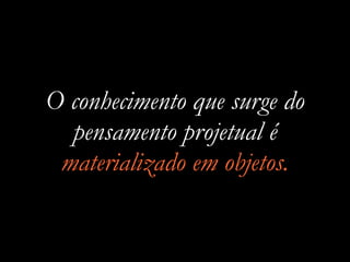 O conhecimento que surge do
pensamento projetual é
materializado em objetos.
 