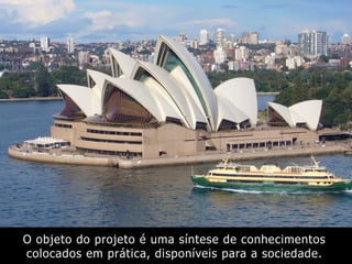 O objeto do projeto é uma síntese de conhecimentos
colocados em prática, disponíveis para a sociedade.
 