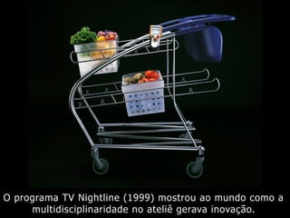 O programa TV Nightline (1999) mostrou ao mundo como a
multidisciplinaridade no ateliê gerava inovação.
 