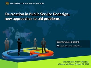 Co-creation in Public Service Redesign:
new approaches to old problems
International Donors’ Meeting
Chisinau, Moldova, October 29, 2015
GOVERNMENT OF REPUBLIC OF MOLDOVA
CORNELIA AMIHALACHIOAE
Moldova eGovernment Center
 