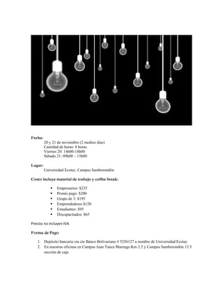 Fecha:
20 y 21 de noviembre (2 medios días)
Cantidad de horas: 8 horas.
Viernes 20: 14h00-18h00
Sábado 21: 09h00 – 13h00
Lugar:
Universidad Ecotec. Campus Samborondón
Costo incluye material de trabajo y coffee break:
 Empresarios: $235
 Pronto pago: $200
 Grupo de 3: $195
 Emprendedores $120
 Estudiantes: $95
 Discapacitados: $65
Precios no incluyen IVA
Forma de Pago
1. Depósito bancario cta cte Banco Bolivariano # 5256127 a nombre de Universidad Ecotec
2. En nuestras oficinas en Campus Juan Tanca Marengo Km 2.5 y Campus Samborondón 13.5
sección de caja
 