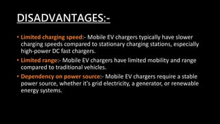 DISADVANTAGES:-
• Limited charging speed:- Mobile EV chargers typically have slower
charging speeds compared to stationary charging stations, especially
high-power DC fast chargers.
• Limited range:- Mobile EV chargers have limited mobility and range
compared to traditional vehicles.
• Dependency on power source:- Mobile EV chargers require a stable
power source, whether it's grid electricity, a generator, or renewable
energy systems.
 