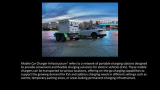 Mobile Car Charger Infrastructure" refers to a network of portable charging stations designed
to provide convenient and flexible charging solutions for electric vehicles (EVs). These mobile
chargers can be transported to various locations, offering on-the-go charging capabilities to
support the growing demand for EVs and address charging needs in different settings such as
events, temporary parking areas, or areas lacking permanent charging infrastructure.
 