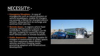 NECESSITY:-
• Emergency Situations:- In case of
emergencies such as natural disasters or
vehicle breakdowns, mobile EV chargers
can provide a lifeline for stranded electric
vehicles, allowing them to recharge and
continue their journey.
• Remote Areas:- In regions where fixed
charging infrastructure is sparse or
nonexistent, mobile EV chargers can fill
the gap, enabling EV owners to charge
their vehicles even in remote locations.
• Public Awareness:- Deploying mobile EV
chargers in communities or public spaces
can raise awareness about electric
vehicles and their charging needs,
promoting adoption and infrastructure
development.
 