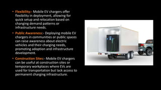 • Flexibility:- Mobile EV chargers offer
flexibility in deployment, allowing for
quick setup and relocation based on
changing demand patterns or
infrastructure needs.
• Public Awareness:- Deploying mobile EV
chargers in communities or public spaces
can raise awareness about electric
vehicles and their charging needs,
promoting adoption and infrastructure
development.
• Construction Sites:- Mobile EV chargers
can be useful at construction sites or
temporary workplaces where EVs are
used for transportation but lack access to
permanent charging infrastructure.
 