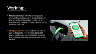 Working:-
• Mobile car charger infrastructure typically
involves the deployment of charging stations
that are either mounted on vehicles or are
portable units capable of being transported to
different locations.
• Charging Stations: These stations can vary in
size and capacity. They typically consist of
power electronics, communication modules,
and a physical interface for connecting to the
vehicle.
 