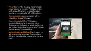 • Power Source: The charging stations need a
power source to operate. This could be the
grid, renewable energy sources like solar
panels, or generators for off-grid locations.
• Communication: communication will be
established through the app.
• Connection to Vehicles: Vehicles are
connected to the charging station either
through a physical cable or wireless charging
technology, depending on the system's design
and the vehicle's compatibility.
• Authentication and Billing: Charging process
will be started after the verification of the
OTP and the bill will be generated in the app
itself.
 