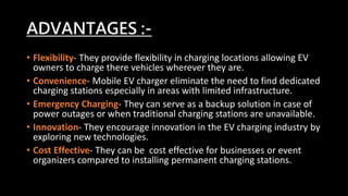 ADVANTAGES :-
• Flexibility- They provide flexibility in charging locations allowing EV
owners to charge there vehicles wherever they are.
• Convenience- Mobile EV charger eliminate the need to find dedicated
charging stations especially in areas with limited infrastructure.
• Emergency Charging- They can serve as a backup solution in case of
power outages or when traditional charging stations are unavailable.
• Innovation- They encourage innovation in the EV charging industry by
exploring new technologies.
• Cost Effective- They can be cost effective for businesses or event
organizers compared to installing permanent charging stations.
 