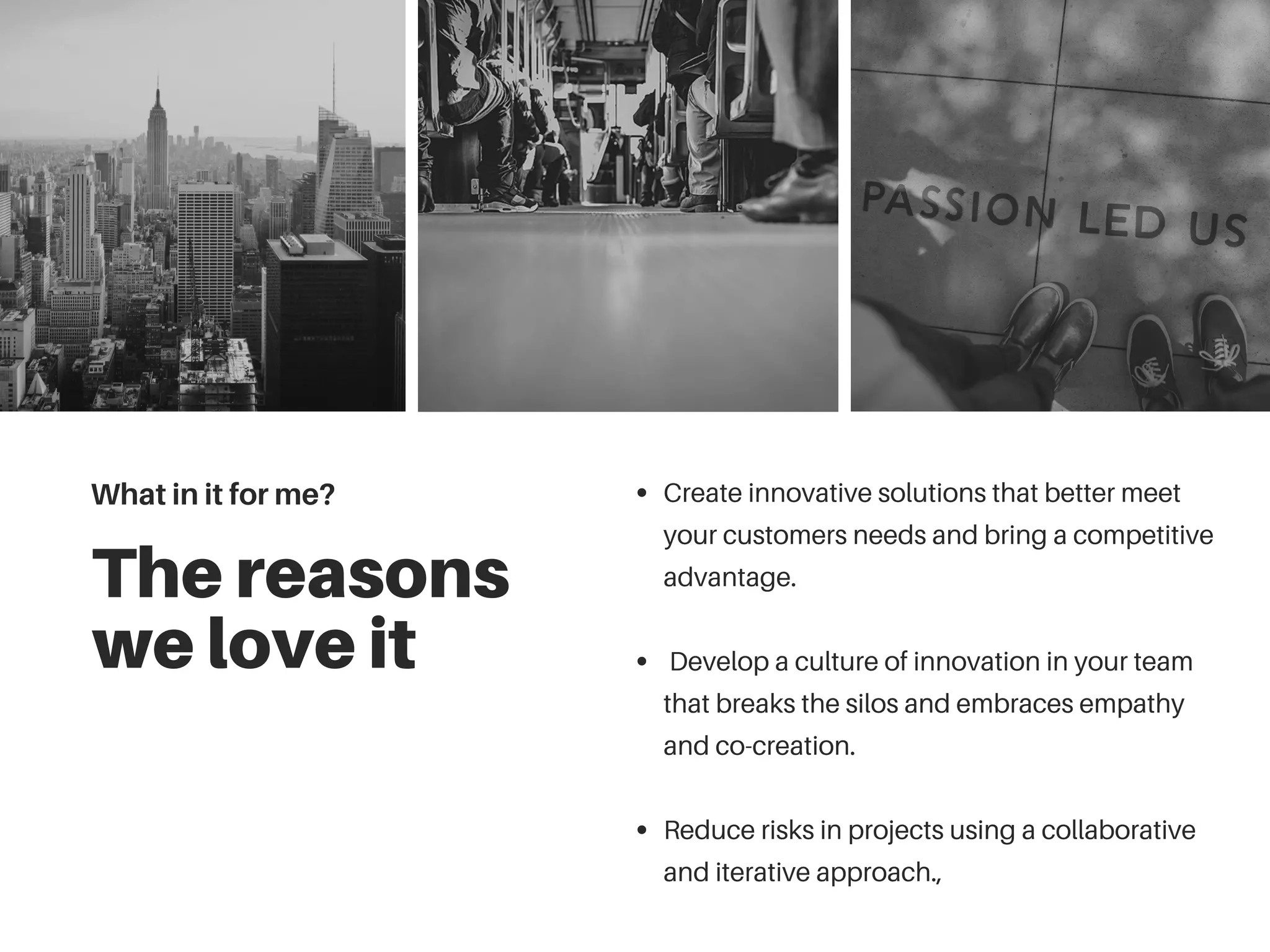 The reasons
we love it
Create innovative solutions that better meet
your customers needs and bring a competitive
advantage.
Develop a culture of innovation in your team
that breaks the silos and embraces empathy
and co-creation.
Reduce risks in projects using a collaborative
and iterative approach.,
What in it for me?
 