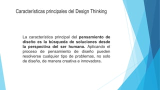 Características principales del Design Thinking
La característica principal del pensamiento de
diseño es la búsqueda de soluciones desde
la perspectiva del ser humano. Aplicando el
proceso de pensamiento de diseño pueden
resolverse cualquier tipo de problemas, no solo
de diseño, de manera creativa e innovadora.
 