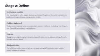 Stage 2: Define
Synthesizing Insights
After empathizing, the Define stage is where you synthesize all the gathered information to pinpoint core
problems and insights. It's about making sense of the data.
Problem Statement
The key outcome is a clear, human-centered problem statement that frames the challenge from the user's
view. It should be actionable and inspire solutions.
Example
"Busy parents need quick, healthy meal options because they lack time for elaborate cooking after work,
leading to unhealthy takeout."
Guiding Ideation
This well-defined problem statement acts as a compass, guiding the future ideation phase towards
relevant and impactful solutions.
 