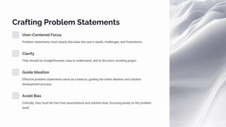 Crafting Problem Statements
User-Centered Focus
Problem statements must clearly articulate the user's needs, challenges, and frustrations.
Clarity
They should be straightforward, easy to understand, and to the point, avoiding jargon.
Guide Ideation
Effective problem statements serve as a beacon, guiding the entire ideation and solution
development process.
Avoid Bias
Critically, they must be free from assumptions and solution bias, focusing purely on the problem
itself.
 
