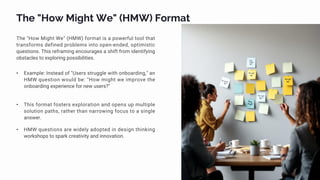 The "How Might We" (HMW) Format
The "How Might We" (HMW) format is a powerful tool that
transforms defined problems into open-ended, optimistic
questions. This reframing encourages a shift from identifying
obstacles to exploring possibilities.
• Example: Instead of "Users struggle with onboarding," an
HMW question would be: "How might we improve the
onboarding experience for new users?"
• This format fosters exploration and opens up multiple
solution paths, rather than narrowing focus to a single
answer.
• HMW questions are widely adopted in design thinking
workshops to spark creativity and innovation.
 