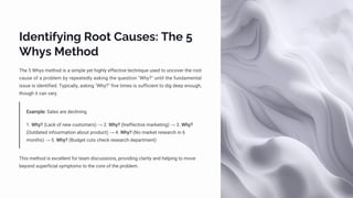 Identifying Root Causes: The 5
Whys Method
The 5 Whys method is a simple yet highly effective technique used to uncover the root
cause of a problem by repeatedly asking the question "Why?" until the fundamental
issue is identified. Typically, asking "Why?" five times is sufficient to dig deep enough,
though it can vary.
Example: Sales are declining.
1. Why? (Lack of new customers) → 2. Why? (Ineffective marketing) → 3. Why?
(Outdated infourmation about product) → 4. Why? (No market research in 6
months) → 5. Why? (Budget cuts check research department)
This method is excellent for team discussions, providing clarity and helping to move
beyond superficial symptoms to the core of the problem.
 