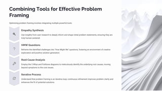 Combining Tools for Effective Problem
Framing
Optimizing problem framing involves integrating multiple powerful tools:
Empathy Synthesis
Use insights from user research to deeply inform and shape initial problem statements, ensuring they are
truly human-centered.
HMW Questions
Reframe the identified challenges into "How Might We" questions, fostering an environment of creative
exploration and positive solution generation.
Root Cause Analysis
Employ the 5 Whys and Fishbone diagrams to meticulously identify the underlying root causes, moving
beyond symptoms to the core issues.
Iterative Process
Understand that problem framing is an iterative loop; continuous refinement improves problem clarity and
enhances the fit of potential solutions.
 