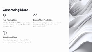 Generating Ideas
Free-Flowing Ideas
Coined by J.P. Guilford in 1956, divergent thinking
involves generating a vast array of solutions without
immediate judgment.
Explore Many Possibilities
It encourages exploring numerous unconventional
possibilities, pushing beyond obvious answers to
foster true innovation.
No Judgment Zone
The emphasis is on quantity and breadth, allowing
for the free association of ideas to emerge naturally.
 