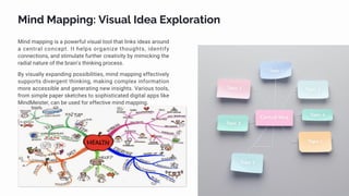 Mind Mapping: Visual Idea Exploration
Mind mapping is a powerful visual tool that links ideas around
a central concept. It helps organize thoughts, identify
connections, and stimulate further creativity by mimicking the
radial nature of the brain's thinking process.
By visually expanding possibilities, mind mapping effectively
supports divergent thinking, making complex information
more accessible and generating new insights. Various tools,
from simple paper sketches to sophisticated digital apps like
MindMeister, can be used for effective mind mapping.
 