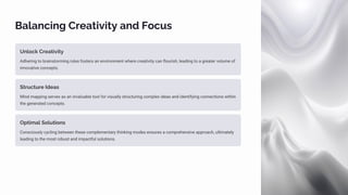 Balancing Creativity and Focus
Unlock Creativity
Adhering to brainstorming rules fosters an environment where creativity can flourish, leading to a greater volume of
innovative concepts.
Structure Ideas
Mind mapping serves as an invaluable tool for visually structuring complex ideas and identifying connections within
the generated concepts.
Optimal Solutions
Consciously cycling between these complementary thinking modes ensures a comprehensive approach, ultimately
leading to the most robust and impactful solutions.
 
