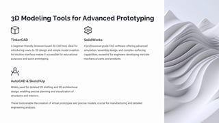 3D Modeling Tools for Advanced Prototyping
TinkerCAD
A beginner-friendly, browser-based 3D CAD tool, ideal for
introducing users to 3D design and simple model creation.
Its intuitive interface makes it accessible for educational
purposes and quick prototyping.
SolidWorks
A professional-grade CAD software offering advanced
simulation, assembly design, and complex surfacing
capabilities, essential for engineers developing intricate
mechanical parts and products.
AutoCAD & SketchUp
Widely used for detailed 2D drafting and 3D architectural
design, enabling precise planning and visualization of
structures and interiors.
These tools enable the creation of virtual prototypes and precise models, crucial for manufacturing and detailed
engineering analysis.
 