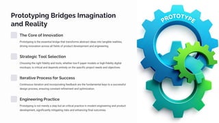 Prototyping Bridges Imagination
and Reality
The Core of Innovation
Prototyping is the essential bridge that transforms abstract ideas into tangible realities,
driving innovation across all fields of product development and engineering.
Strategic Tool Selection
Choosing the right fidelity and tools, whether low-fi paper models or high-fidelity digital
mockups, is critical and depends entirely on the specific project needs and objectives.
Iterative Process for Success
Continuous iteration and incorporating feedback are the fundamental keys to a successful
design process, ensuring constant refinement and optimization.
Engineering Practice
Prototyping is not merely a step but an critical practice in modern engineering and product
development, significantly mitigating risks and enhancing final outcomes.
 