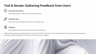 Test & Iterate: Gathering Feedback from Users
Surveys & Interviews
Collect direct qualitative insights on user experience and needs.
Usability Tests
Observe real users interacting with the product to identify pain points.
Analytics
Utilize quantitative data to understand user behavior and product usage.
Collecting both qualitative and quantitative data from users early and often is critical. This real user input significantly reduces assumptions and guesswork, as
evidenced by statistics showing that 70% of product are driven by direct user feedback.
 
